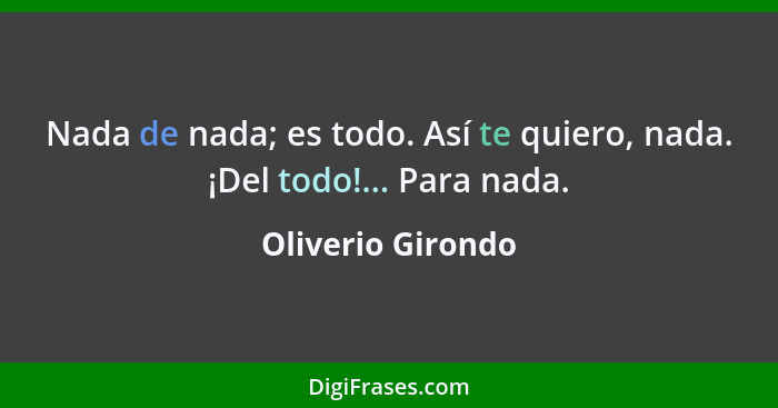 Nada de nada; es todo. Así te quiero, nada. ¡Del todo!... Para nada.... - Oliverio Girondo