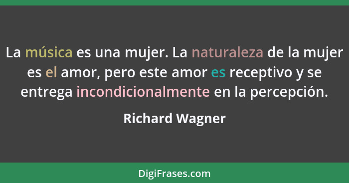 La música es una mujer. La naturaleza de la mujer es el amor, pero este amor es receptivo y se entrega incondicionalmente en la perce... - Richard Wagner