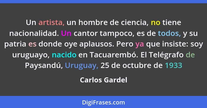 Un artista, un hombre de ciencia, no tiene nacionalidad. Un cantor tampoco, es de todos, y su patria es donde oye aplausos. Pero ya qu... - Carlos Gardel