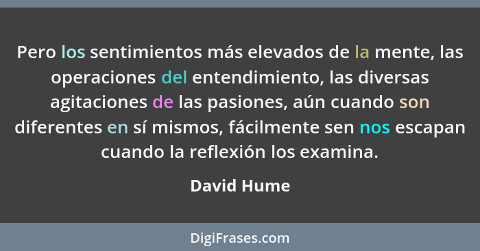 Pero los sentimientos más elevados de la mente, las operaciones del entendimiento, las diversas agitaciones de las pasiones, aún cuando s... - David Hume