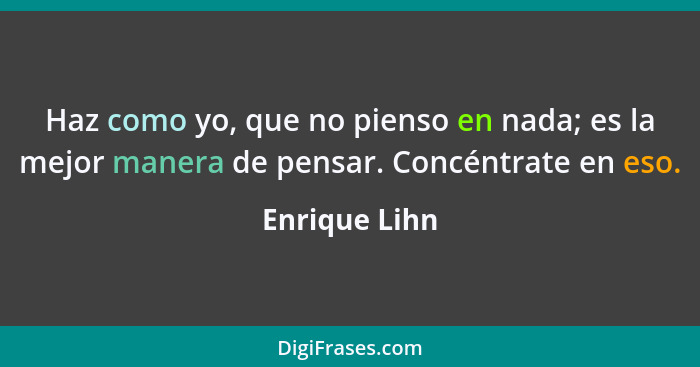 Haz como yo, que no pienso en nada; es la mejor manera de pensar. Concéntrate en eso.... - Enrique Lihn