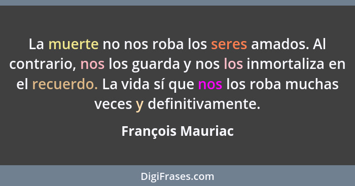 La muerte no nos roba los seres amados. Al contrario, nos los guarda y nos los inmortaliza en el recuerdo. La vida sí que nos los r... - François Mauriac