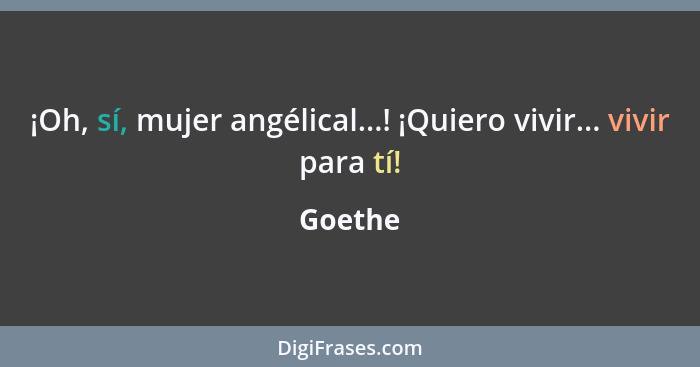 ¡Oh, sí, mujer angélical...! ¡Quiero vivir... vivir para tí!... - Goethe