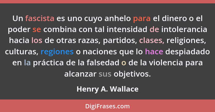 Un fascista es uno cuyo anhelo para el dinero o el poder se combina con tal intensidad de intolerancia hacia los de otras razas, pa... - Henry A. Wallace