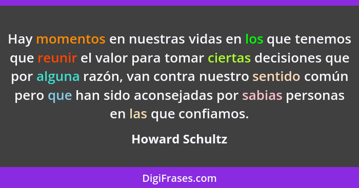 Hay momentos en nuestras vidas en los que tenemos que reunir el valor para tomar ciertas decisiones que por alguna razón, van contra... - Howard Schultz