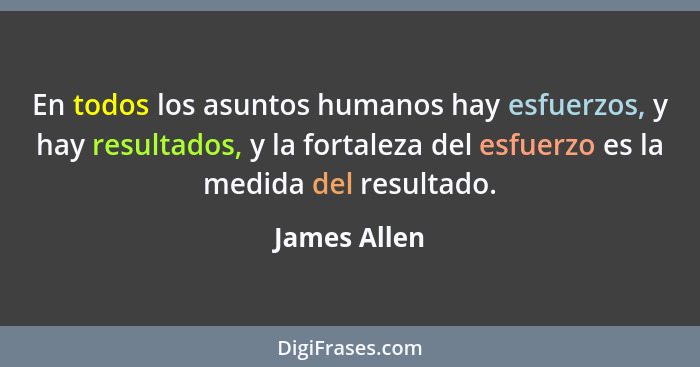 En todos los asuntos humanos hay esfuerzos, y hay resultados, y la fortaleza del esfuerzo es la medida del resultado.... - James Allen