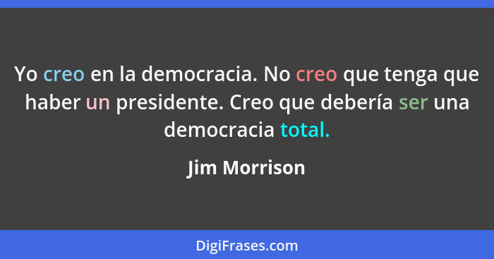 Yo creo en la democracia. No creo que tenga que haber un presidente. Creo que debería ser una democracia total.... - Jim Morrison