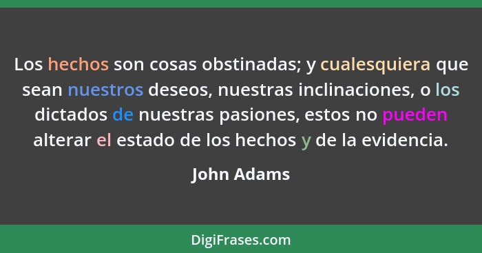 Los hechos son cosas obstinadas; y cualesquiera que sean nuestros deseos, nuestras inclinaciones, o los dictados de nuestras pasiones, es... - John Adams