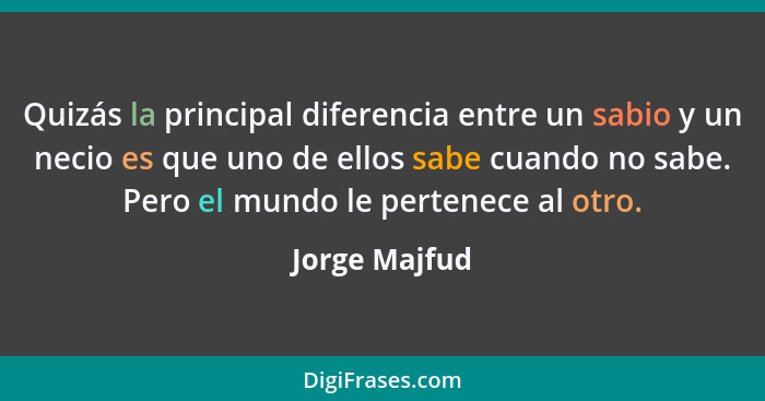 Quizás la principal diferencia entre un sabio y un necio es que uno de ellos sabe cuando no sabe. Pero el mundo le pertenece al otro.... - Jorge Majfud