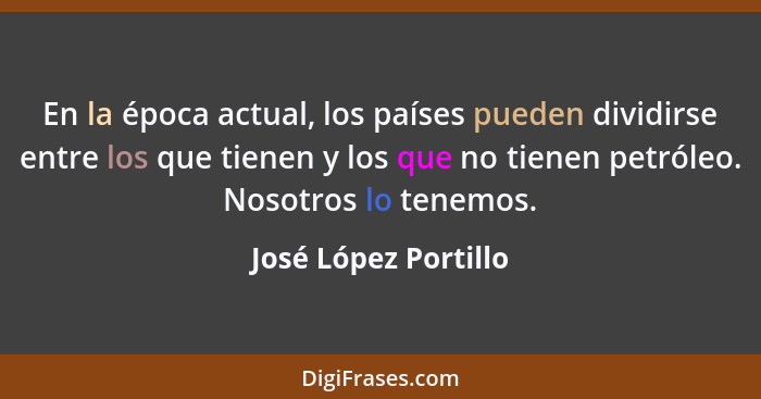 En la época actual, los países pueden dividirse entre los que tienen y los que no tienen petróleo. Nosotros lo tenemos.... - José López Portillo