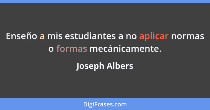 Enseño a mis estudiantes a no aplicar normas o formas mecánicamente.... - Joseph Albers