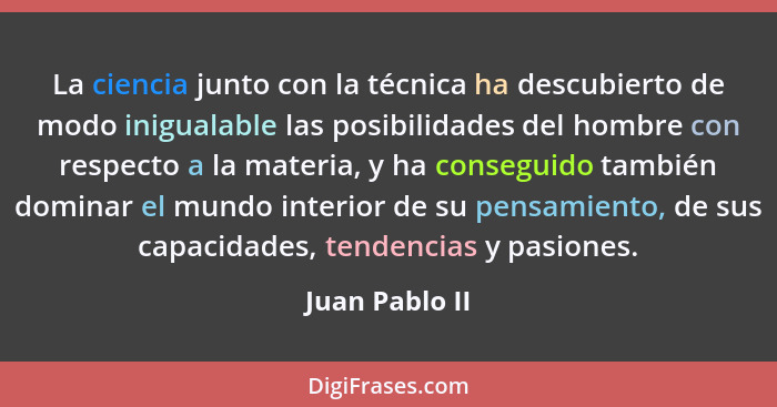 La ciencia junto con la técnica ha descubierto de modo inigualable las posibilidades del hombre con respecto a la materia, y ha conseg... - Juan Pablo II