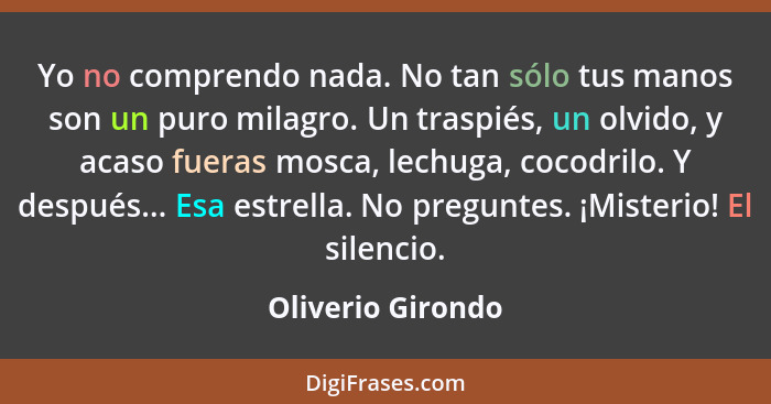 Yo no comprendo nada. No tan sólo tus manos son un puro milagro. Un traspiés, un olvido, y acaso fueras mosca, lechuga, cocodrilo.... - Oliverio Girondo