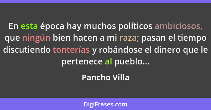 En esta época hay muchos políticos ambiciosos, que ningún bien hacen a mi raza; pasan el tiempo discutiendo tonterías y robándose el di... - Pancho Villa