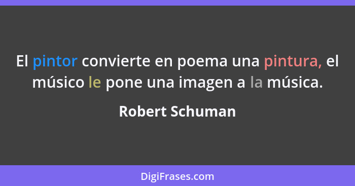 El pintor convierte en poema una pintura, el músico le pone una imagen a la música.... - Robert Schuman