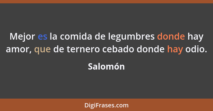 Mejor es la comida de legumbres donde hay amor, que de ternero cebado donde hay odio.... - Salomón