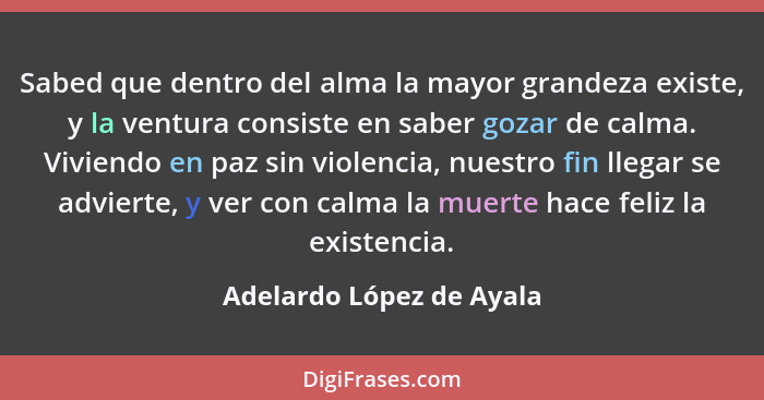 Sabed que dentro del alma la mayor grandeza existe, y la ventura consiste en saber gozar de calma. Viviendo en paz sin viole... - Adelardo López de Ayala