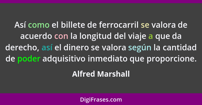 Así como el billete de ferrocarril se valora de acuerdo con la longitud del viaje a que da derecho, así el dinero se valora según la... - Alfred Marshall