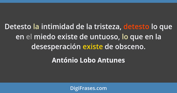 Detesto la intimidad de la tristeza, detesto lo que en el miedo existe de untuoso, lo que en la desesperación existe de obsceno... - António Lobo Antunes