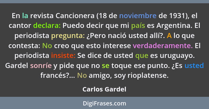 En la revista Cancionera (18 de noviembre de 1931), el cantor declara: Puedo decir que mi país es Argentina. El periodista pregunta: ¿... - Carlos Gardel