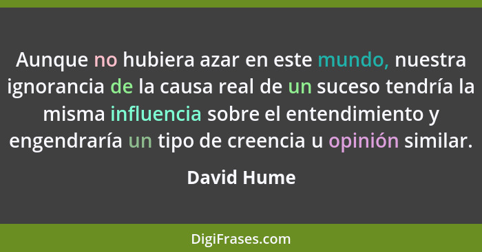 Aunque no hubiera azar en este mundo, nuestra ignorancia de la causa real de un suceso tendría la misma influencia sobre el entendimiento... - David Hume