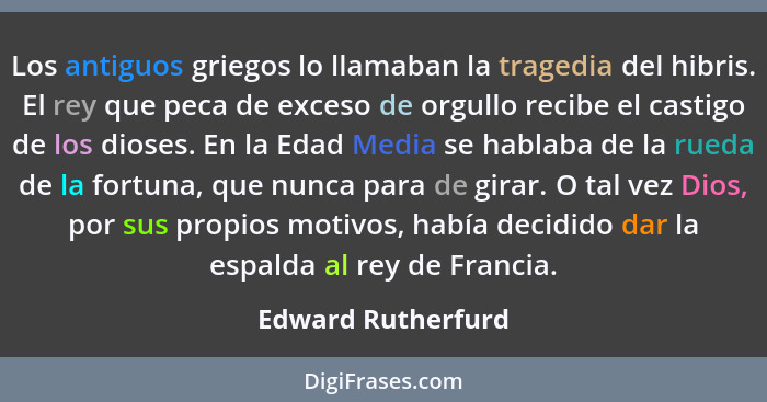 Los antiguos griegos lo llamaban la tragedia del hibris. El rey que peca de exceso de orgullo recibe el castigo de los dioses. En... - Edward Rutherfurd