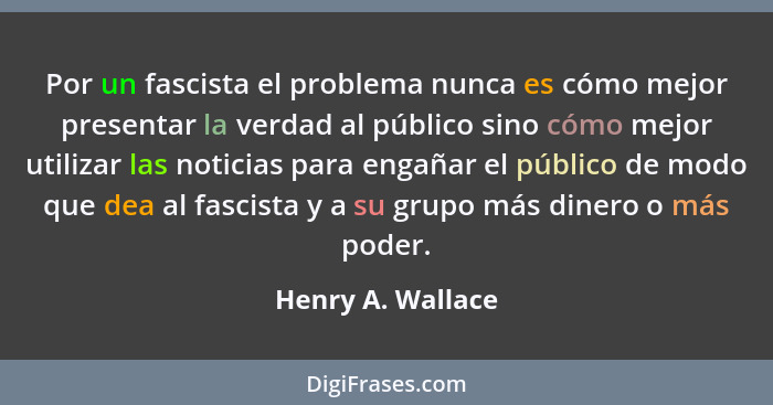 Por un fascista el problema nunca es cómo mejor presentar la verdad al público sino cómo mejor utilizar las noticias para engañar e... - Henry A. Wallace