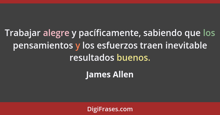 Trabajar alegre y pacíficamente, sabiendo que los pensamientos y los esfuerzos traen inevitable resultados buenos.... - James Allen