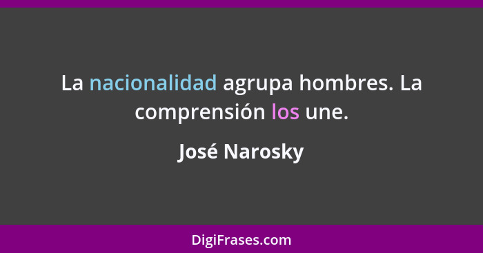 La nacionalidad agrupa hombres. La comprensión los une.... - José Narosky