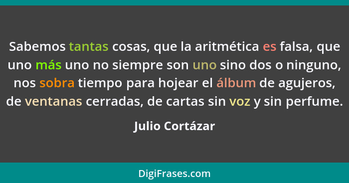 Sabemos tantas cosas, que la aritmética es falsa, que uno más uno no siempre son uno sino dos o ninguno, nos sobra tiempo para hojear... - Julio Cortázar