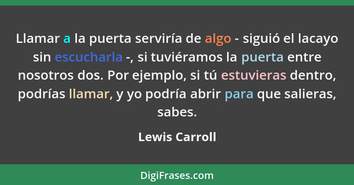 Llamar a la puerta serviría de algo - siguió el lacayo sin escucharla -, si tuviéramos la puerta entre nosotros dos. Por ejemplo, si t... - Lewis Carroll