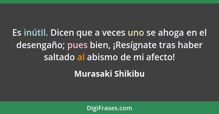 Es inútil. Dicen que a veces uno se ahoga en el desengaño; pues bien, ¡Resígnate tras haber saltado al abismo de mi afecto!... - Murasaki Shikibu