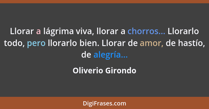 Llorar a lágrima viva, llorar a chorros... Llorarlo todo, pero llorarlo bien. Llorar de amor, de hastío, de alegría...... - Oliverio Girondo