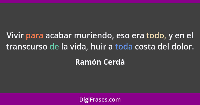 Vivir para acabar muriendo, eso era todo, y en el transcurso de la vida, huir a toda costa del dolor.... - Ramón Cerdá