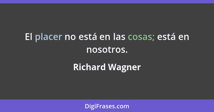 El placer no está en las cosas; está en nosotros.... - Richard Wagner