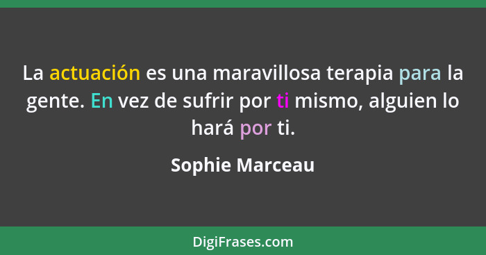 La actuación es una maravillosa terapia para la gente. En vez de sufrir por ti mismo, alguien lo hará por ti.... - Sophie Marceau