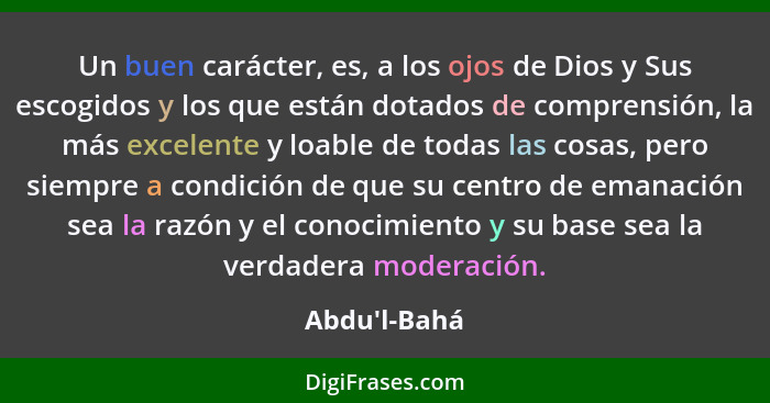 Un buen carácter, es, a los ojos de Dios y Sus escogidos y los que están dotados de comprensión, la más excelente y loable de todas... - Abdu'l-Bahá