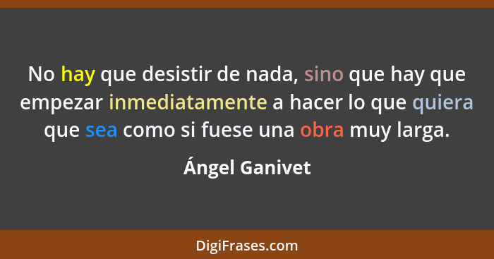 No hay que desistir de nada, sino que hay que empezar inmediatamente a hacer lo que quiera que sea como si fuese una obra muy larga.... - Ángel Ganivet