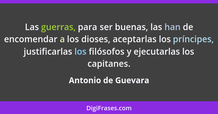 Las guerras, para ser buenas, las han de encomendar a los dioses, aceptarlas los príncipes, justificarlas los filósofos y ejecuta... - Antonio de Guevara