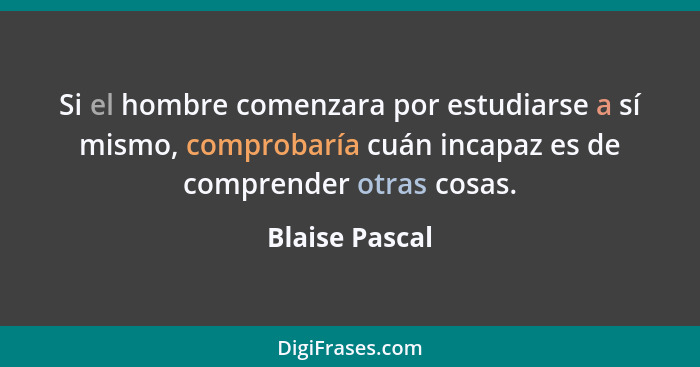 Si el hombre comenzara por estudiarse a sí mismo, comprobaría cuán incapaz es de comprender otras cosas.... - Blaise Pascal