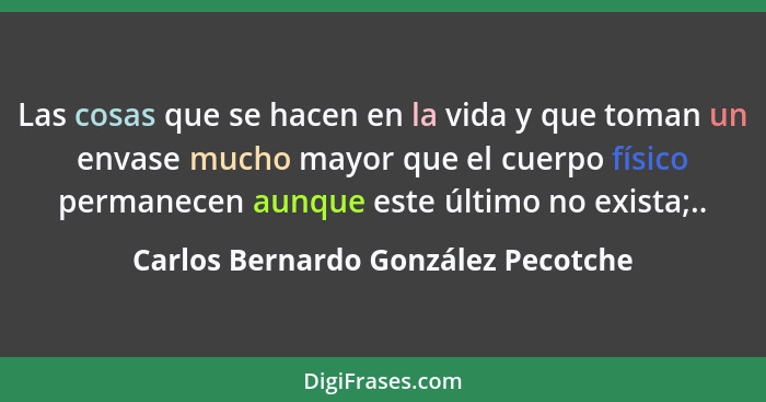 Las cosas que se hacen en la vida y que toman un envase mucho mayor que el cuerpo físico permanecen aunque este úl... - Carlos Bernardo González Pecotche