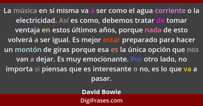 La música en sí misma va a ser como el agua corriente o la electricidad. Así es como, debemos tratar de tomar ventaja en estos últimos a... - David Bowie