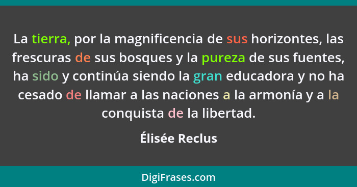 La tierra, por la magnificencia de sus horizontes, las frescuras de sus bosques y la pureza de sus fuentes, ha sido y continúa siendo... - Élisée Reclus