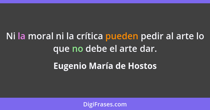 Ni la moral ni la crítica pueden pedir al arte lo que no debe el arte dar.... - Eugenio María de Hostos