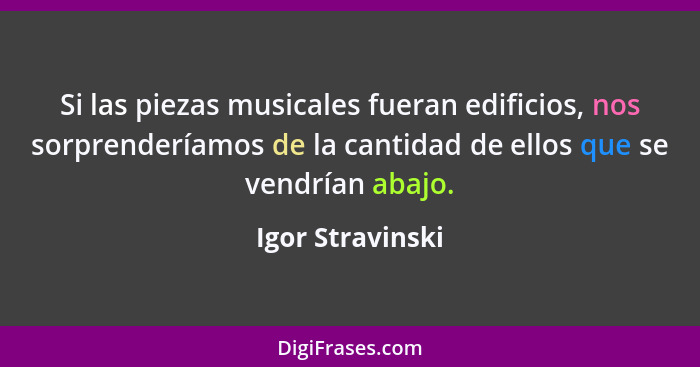 Si las piezas musicales fueran edificios, nos sorprenderíamos de la cantidad de ellos que se vendrían abajo.... - Igor Stravinski