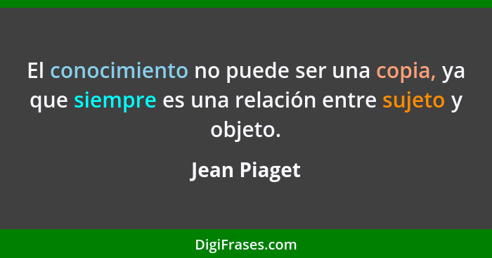 El conocimiento no puede ser una copia, ya que siempre es una relación entre sujeto y objeto.... - Jean Piaget