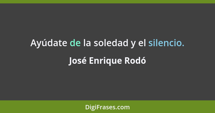 Ayúdate de la soledad y el silencio.... - José Enrique Rodó