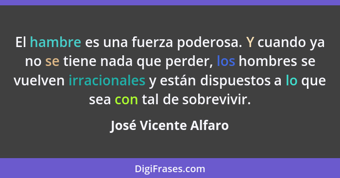 El hambre es una fuerza poderosa. Y cuando ya no se tiene nada que perder, los hombres se vuelven irracionales y están dispuesto... - José Vicente Alfaro