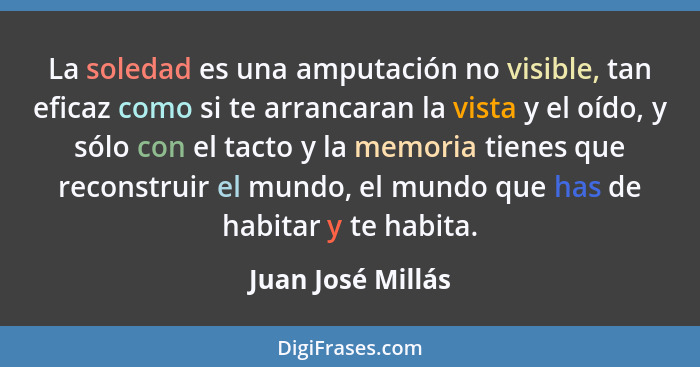 La soledad es una amputación no visible, tan eficaz como si te arrancaran la vista y el oído, y sólo con el tacto y la memoria tien... - Juan José Millás