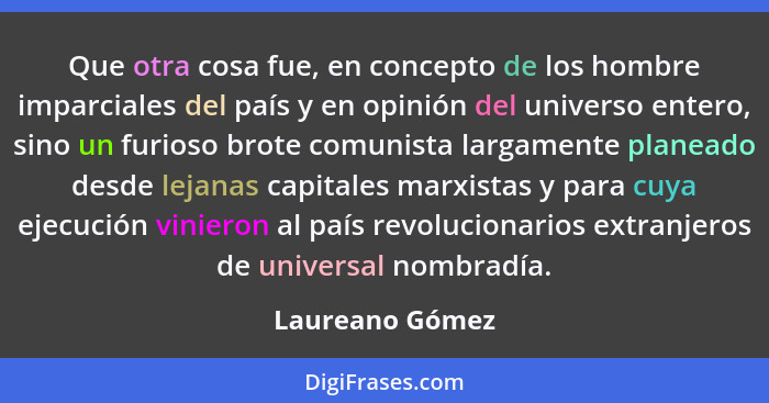 Que otra cosa fue, en concepto de los hombre imparciales del país y en opinión del universo entero, sino un furioso brote comunista l... - Laureano Gómez